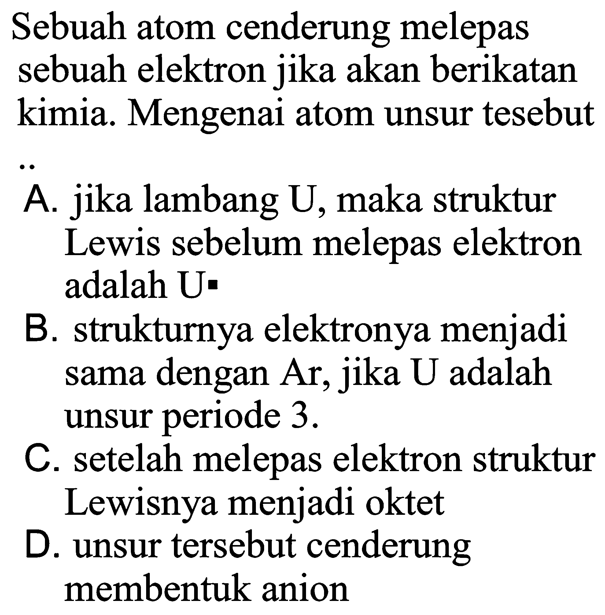 Sebuah atom cenderung melepas sebuah elektron jika akan berikatan kimia. Mengenai atom unsur tesebut
A. jika lambang U, maka struktur Lewis sebelum melepas elektron adalah U
B. strukturnya elektronya menjadi sama dengan Ar, jika U adalah unsur periode 3.
C. setelah melepas elektron struktur Lewisnya menjadi oktet
D. unsur tersebut cenderung membentuk anion