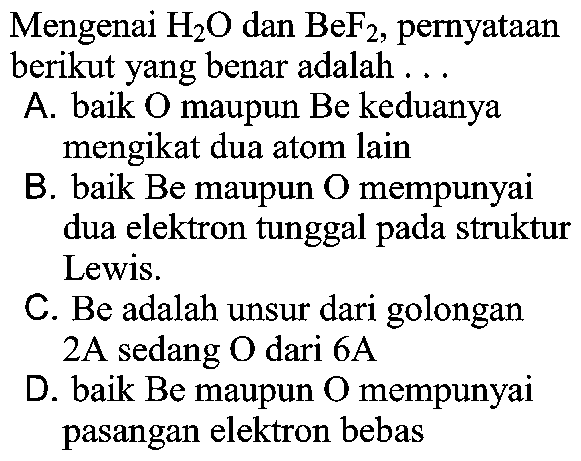 Mengenai H2O dan BeF2, pernyataan berikut yang benar adalah ... 
A. baik O maupun Be keduanya mengikat dua atom lain 
B. baik Be maupun O mempunyai dua elektron tunggal pada struktur Lewis. 
C. Be adalah unsur dari golongan 2A sedang O dari 6A 
D. baik Be maupun O mempunyai pasangan elektron bebas