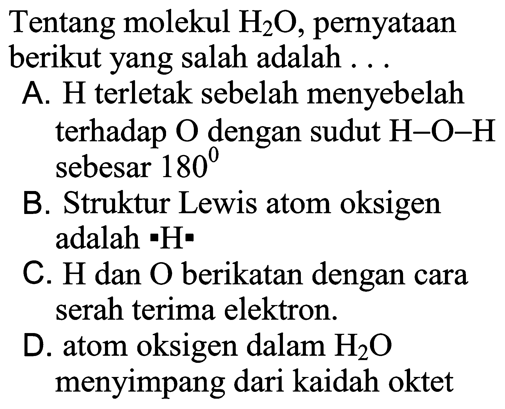 Tentang molekul H2O , pernyataan berikut yang salah adalah ...

A. H terletak sebelah menyebelah terhadap O dengan sudut H-O-H sebesar 180 
B. Struktur Lewis atom oksigen adalah H
C. H dan O berikatan dengan cara serah terima elektron.
D. atom oksigen dalam H2O menyimpang dari kaidah oktet