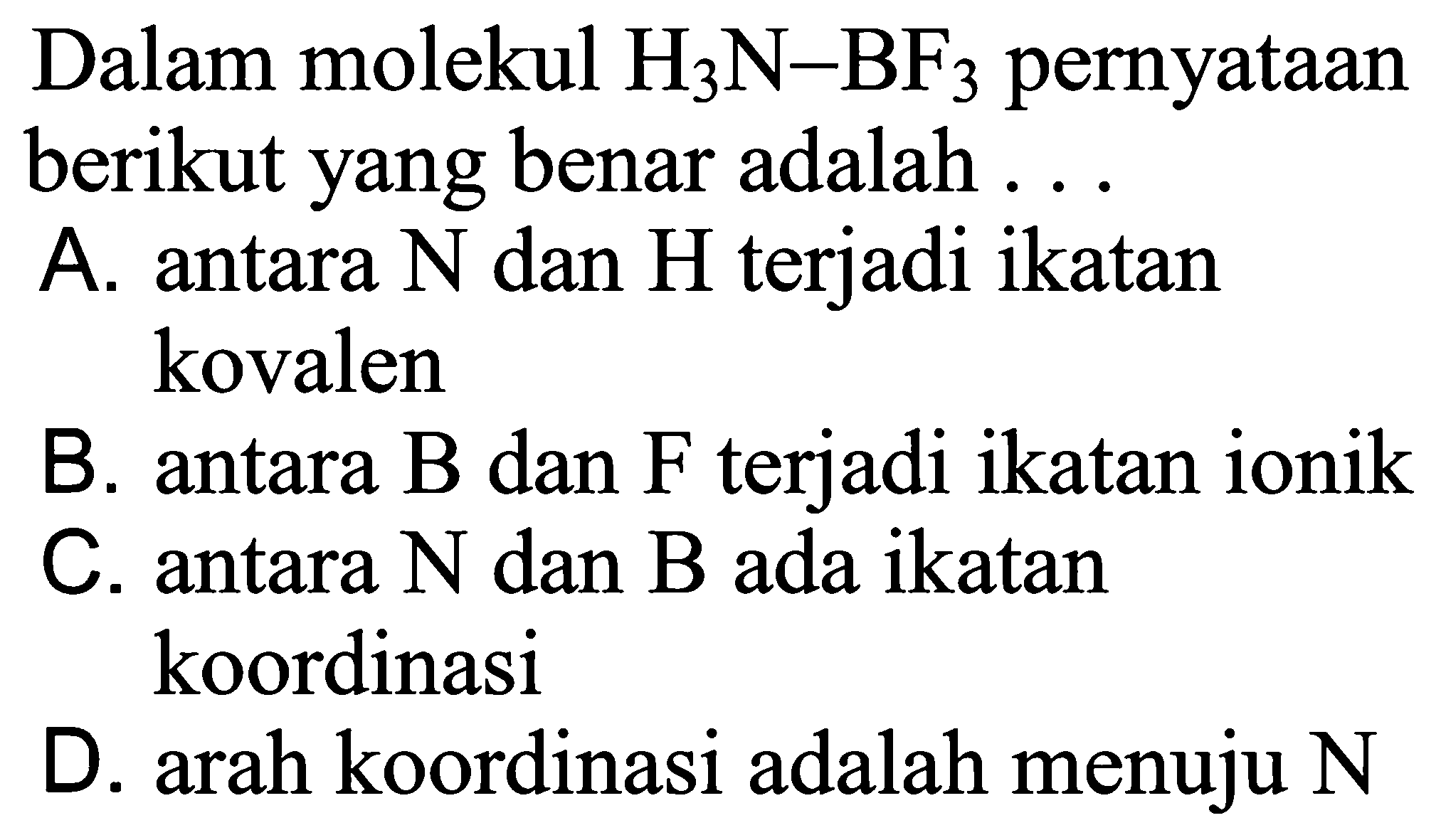 Dalam molekul H3N-BF3 pernyataan berikut yang benar adalah ...
A. antara N dan H terjadi ikatan kovalen
B. antara B dan F terjadi ikatan ionik
C. antara N dan B ada ikatan koordinasi
D. arah koordinasi adalah menuju N 