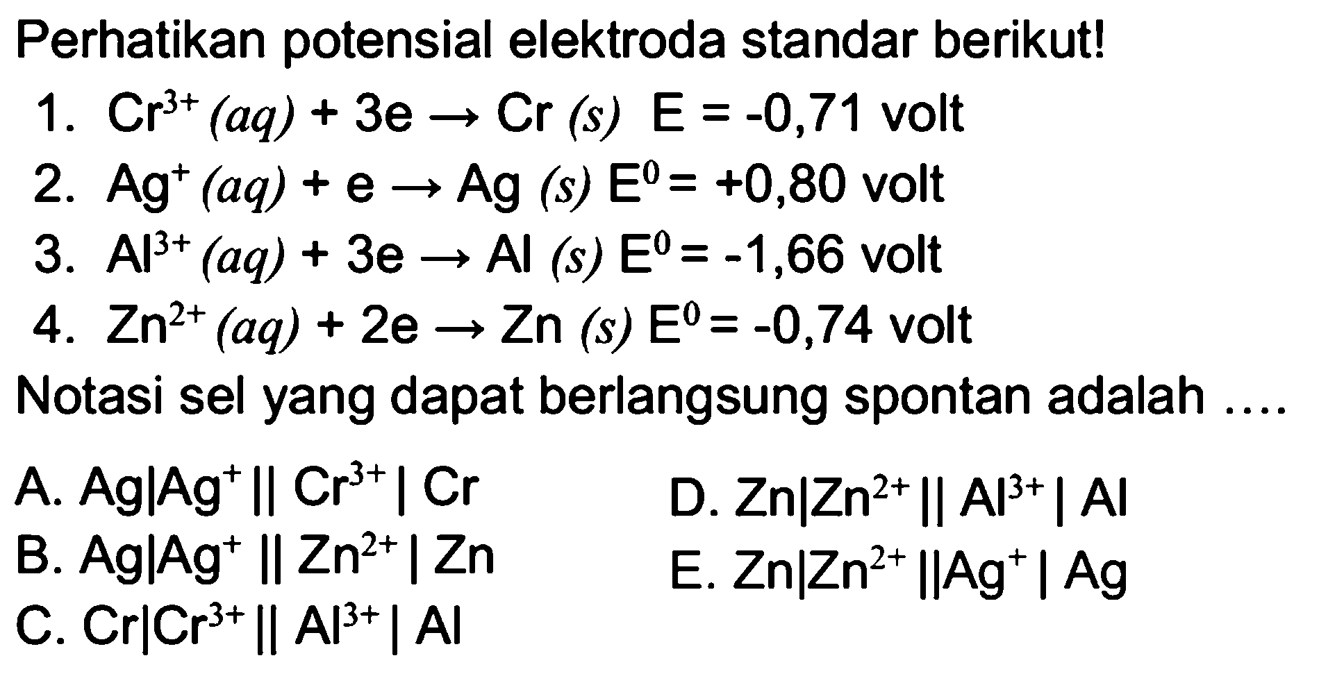 Perhatikan potensial elektroda standar berikut! 1. Cr^(3+)(aq)+ 3e -> Cr(s) E=-0,71  volt 2. Ag^+(aq)+e -> Ag(s) E=+0,80  volt 3. Al^(3+)(aq)+3 e -> Al(s) E=-1,66  volt 4. Zn^(2+)(aq)+2 e -> Zn(s) E=-0,74  volt Notasi sel yang dapat berlangsung spontan adalah .... 