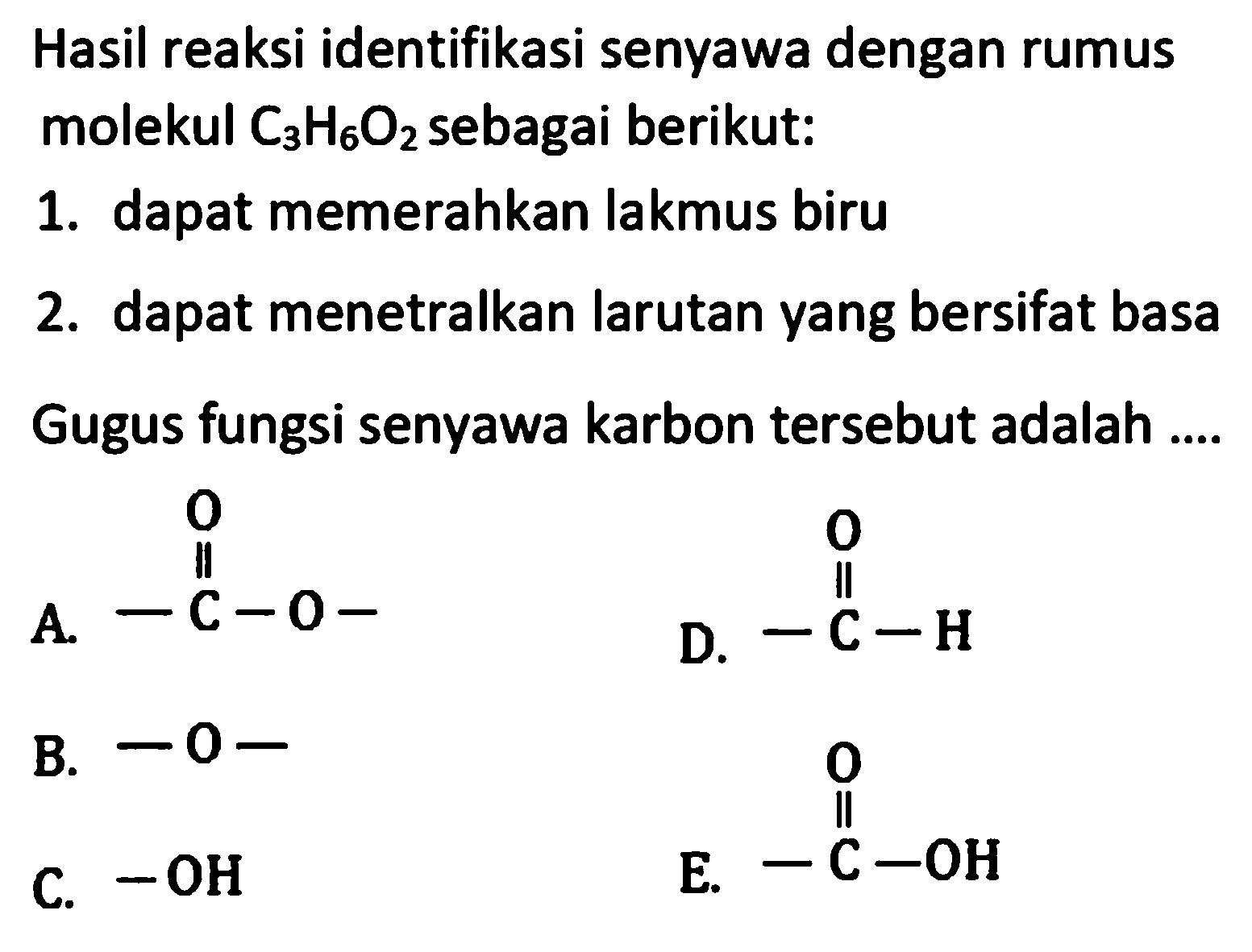 Hasil reaksi identifikasi senyawa dengan rumus molekul C3H6O2 sebagai berikut: 1. dapat memerahkan lakmus biru 2. dapat menetralkan larutan yang bersifat basa Gugus fungsi senyawa karbon tersebut adalah 
A. -C-O- O B. -O- C. -OH D. -C-H O E. -C-OH O