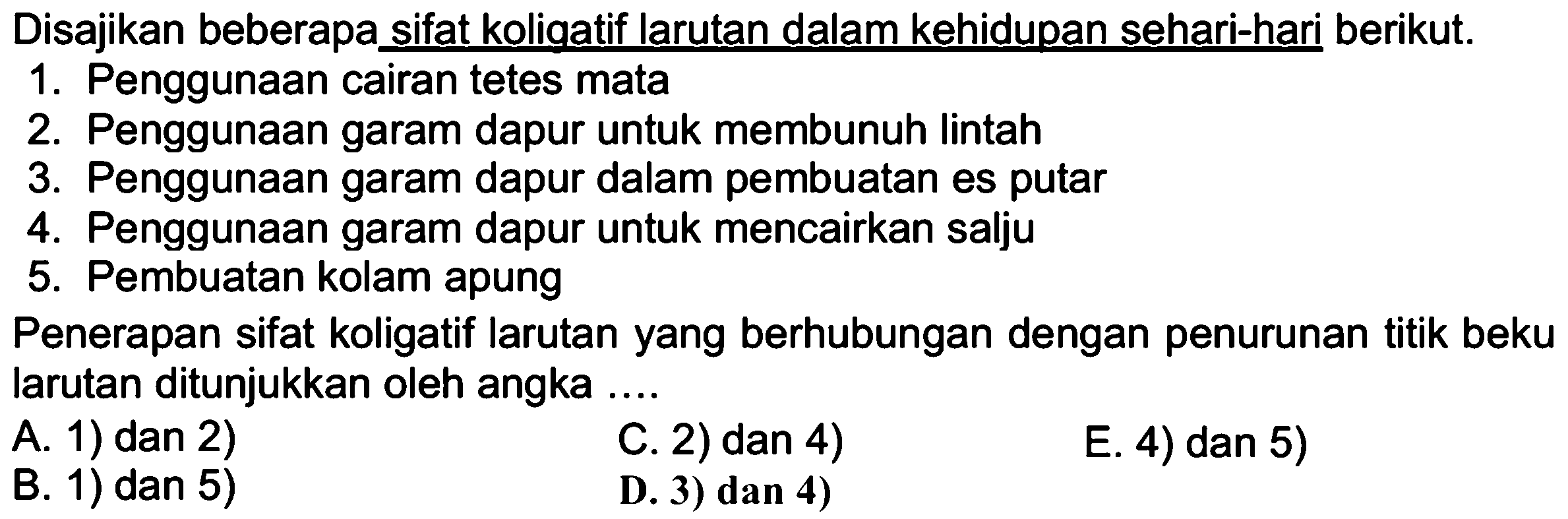 Disajikan beberapa sifat koliqatif larutan dalam kehidupan sehari-hari berikut. 1. Penggunaan cairan tetes mata 2. Penggunaan garam dapur untuk membunuh lintah 3. Penggunaan garam dapur dalam pembuatan es putar 4. Penggunaan garam dapur untuk mencairkan salju 5. Pembuatan kolam apung Penerapan sifat koligatif larutan yang berhubungan dengan penurunan titik beku larutan ditunjukkan oleh angka ....