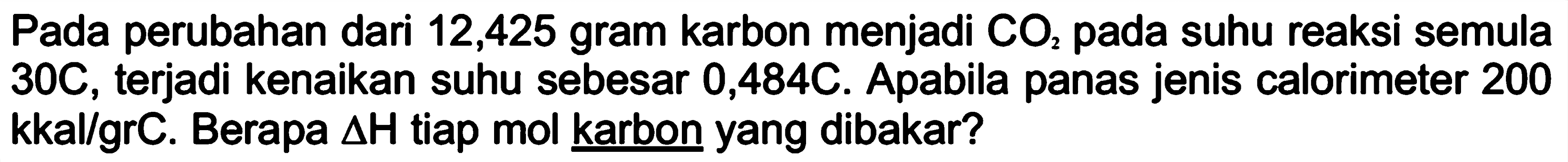 Pada perubahan dari 12,425 gram karbon menjadi CO2 pada suhu reaksi semula 30C, terjadi kenaikan suhu sebesar 0,484C. Apabila panas jenis calorimeter 200 kkal/grC. Berapa delta H tiap mol karbon yang dibakar?