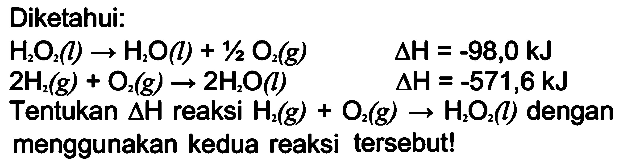 Diketahui: 
H2O2 (l) -> H2O(l) + 1/2 O2 (g) delta H =-98,0 kJ 
2 H2 (g) + O2 (g) -> 2 H2O (l) delta H=-571,6 kJ Tentukan delta H reaksi H2 (g) + O2 (g) -> H2O2 (l) dengan menggunakan kedua reaksi tersebut!