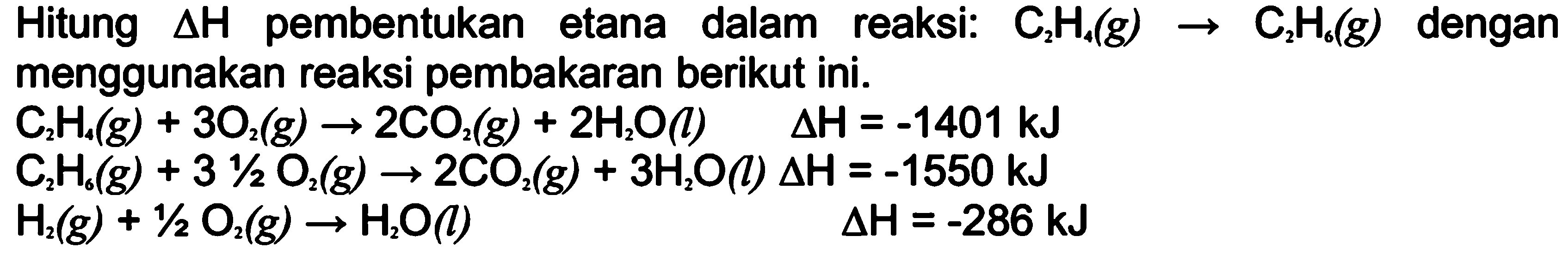 Hitung delta H  pembentukan etana dalam reaksi: C2H4(g) -> C2H6(g) dengan menggunakan reaksi pembakaran berikut ini. C2H4(g)+3O2(g) -> 2CO2(g)+2H2O(l) delta H=-1401 kJ C2H6(g)+3 1/2O2(g) -> 2CO2(g)+3H2O(l) delta H=-1550 kJ H2(g)+1/2O2(g) -> H2O(l) delta H=-286 kJ 