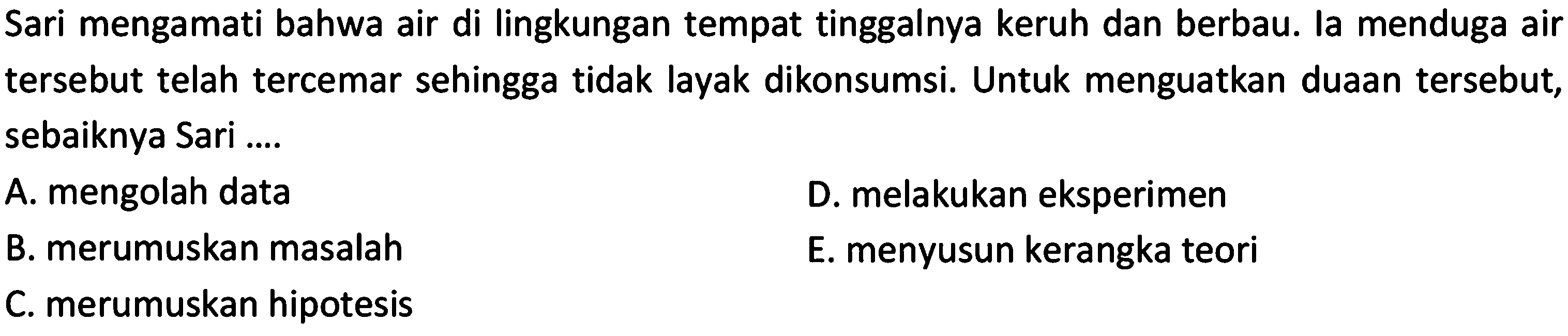 Sari mengamati bahwa air di lingkungan tempat tinggalnya keruh dan berbau. la menduga air tersebut telah tercemar sehingga tidak layak dikonsumsi. Untuk menguatkan duaan tersebut, sebaiknya Sari ....A. mengolah data D. melakukan eksperimen B. merumuskan masalah E. menyusun kerangka teori C. merumuskan hipotesis 