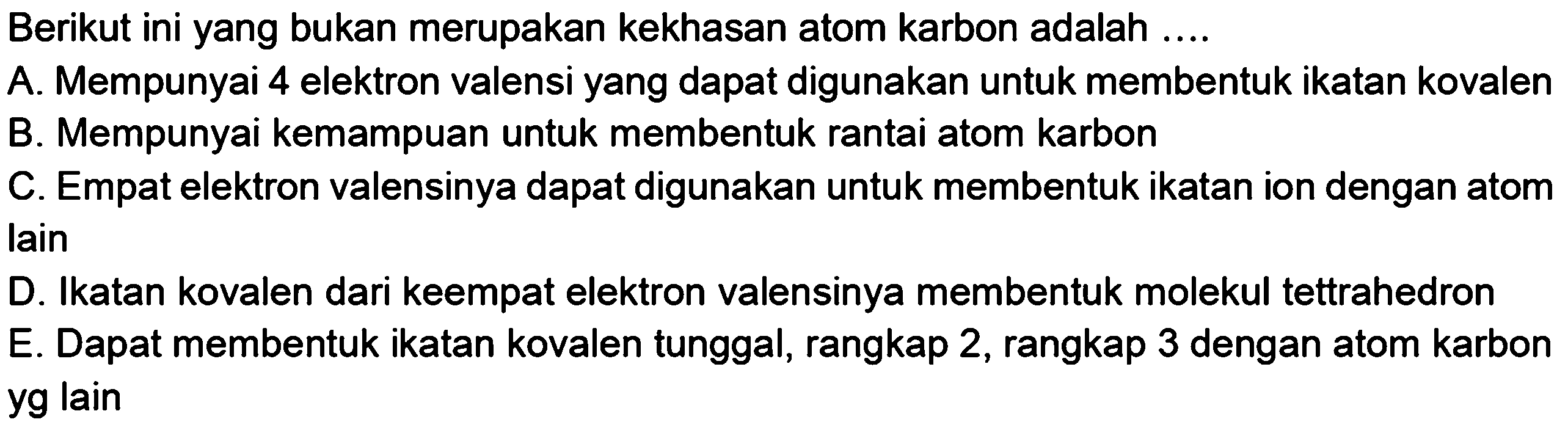 Berikut ini yang bukan merupakan kekhasan atom karbon adalah ....A. Mempunyai 4 elektron valensi yang dapat digunakan untuk membentuk ikatan kovalen B. Mempunyai kemampuan untuk membentuk rantai atom karbon C. Empat elektron valensinya dapat digunakan untuk membentuk ikatan ion dengan atom lain D. Ikatan kovalen dari keempat elektron valensinya membentuk molekul tettrahedron E. Dapat membentuk ikatan kovalen tunggal, rangkap 2, rangkap 3 dengan atom karbon yg lain