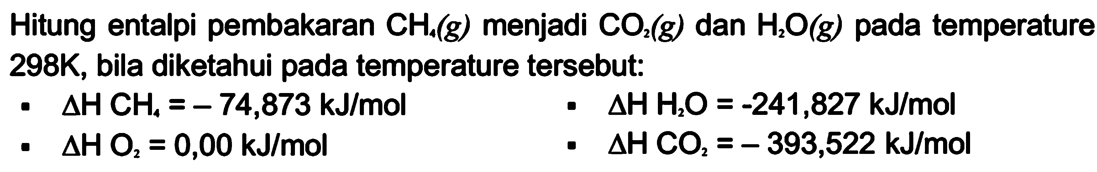 Hitung entalpi pembakaran CH4(g) menjadi CO2(g) dan H2O(g) pada temperature 298K, bila diketahui pada temperature tersebut:
- delta H CH4=-74,873 kJ/mol 
- delta H H2O=-241,827 kJ/mol 
- delta H O2=0,00 kJ/mol 
- delta H CO2=-393,522 kJ/mol 