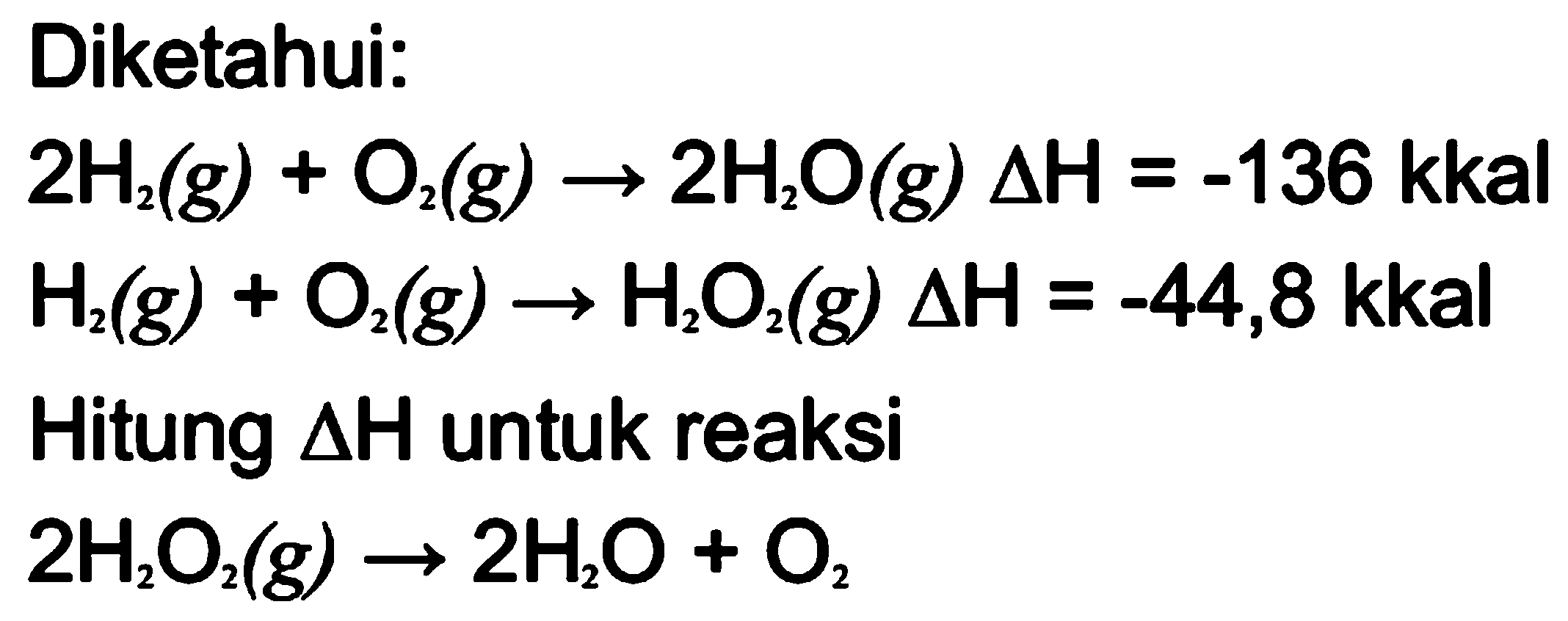 Diketahui: 2 H2 (g) + O2 (g) -> 2 H2O (g) delta H = -136 kkal 
H2 (g) + O2 (g) -> H2O2 (g) delta H = -44,8 kkal 
Hitung delta H untuk reaksi 2 H2O2 (g) -> 2 H2O + O2 