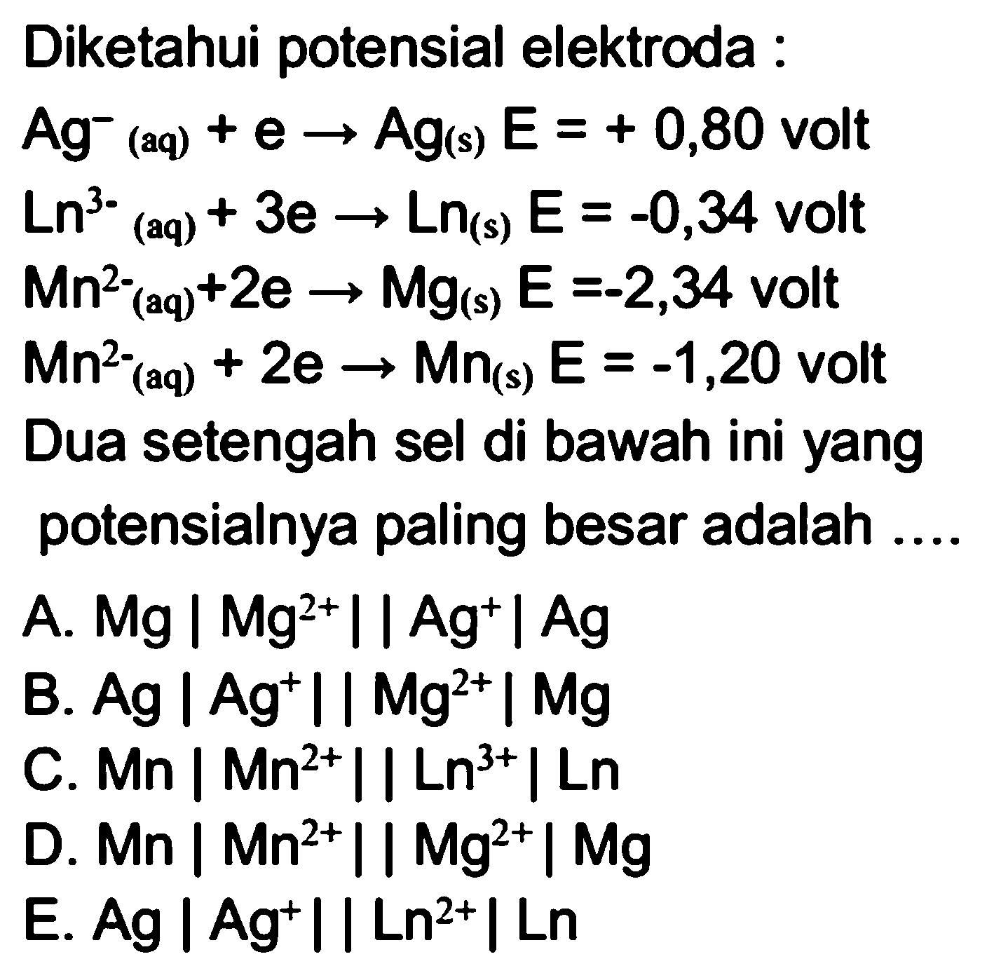 Diketahui potensial elektroda :Ag^-(aq)+e -> Ag(s) E=+0,80 voltLn^3-(aq)+3e -> Ln(s) E=-0,34 voltMn^2-(aq)+2e -> Mg(s) E=-2,34 voltMn^2-(aq)+2e -> Mn(s) E=-1,20 voltDua setengah sel di bawah ini yang potensialnya paling besar adalah .... A. Mg|Mg^2+||Ag^+|Ag B. Ag|Ag^+||Mg^2+| Mg C. Mn|Mn^2+||Ln^3+|Ln D. Mn|Mn^2+||Mg^2+|Mg E. Ag|Ag^+||Ln^2+|Ln