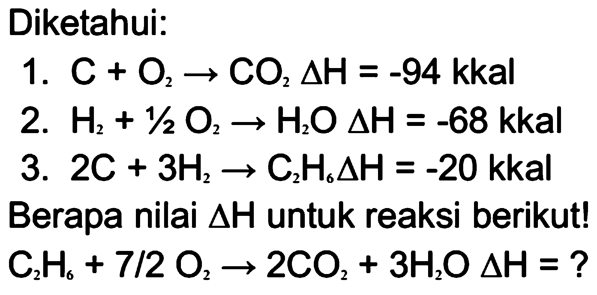 Diketahui: 1.  C+O2 -> CO2 segitiga H=-94  kkal 2.  H2+1/2 O2 -> H2O segitiga H=-68  kkal 3.  2C+3H2 -> C2H6 segitiga H=-20 kkal Berapa nilai  segitiga H  untuk reaksi berikut!  C2H6+7/2 O2 -> 2CO2+3H2O segitiga H=?