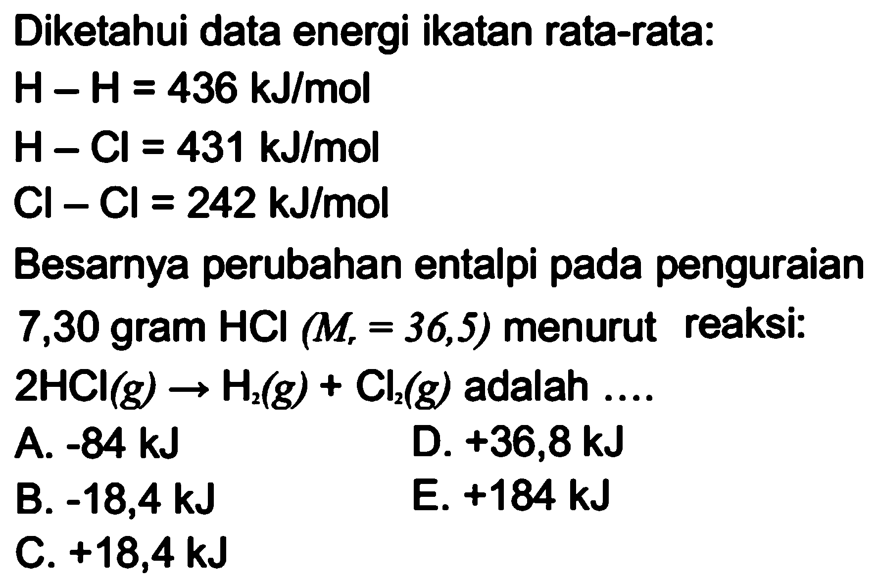 Diketahui data energi ikatan rata-rata:H-H=436 kJ/mol H-Cl=431 kJ/mol Cl-Cl=242 kJ/mol Besarnya perubahan entalpi pada penguraian7,30 gram HCl(Mr=36,5) menurut reaksi:2 HCl(g)->H2(g)+Cl2(g) adalah  ...    