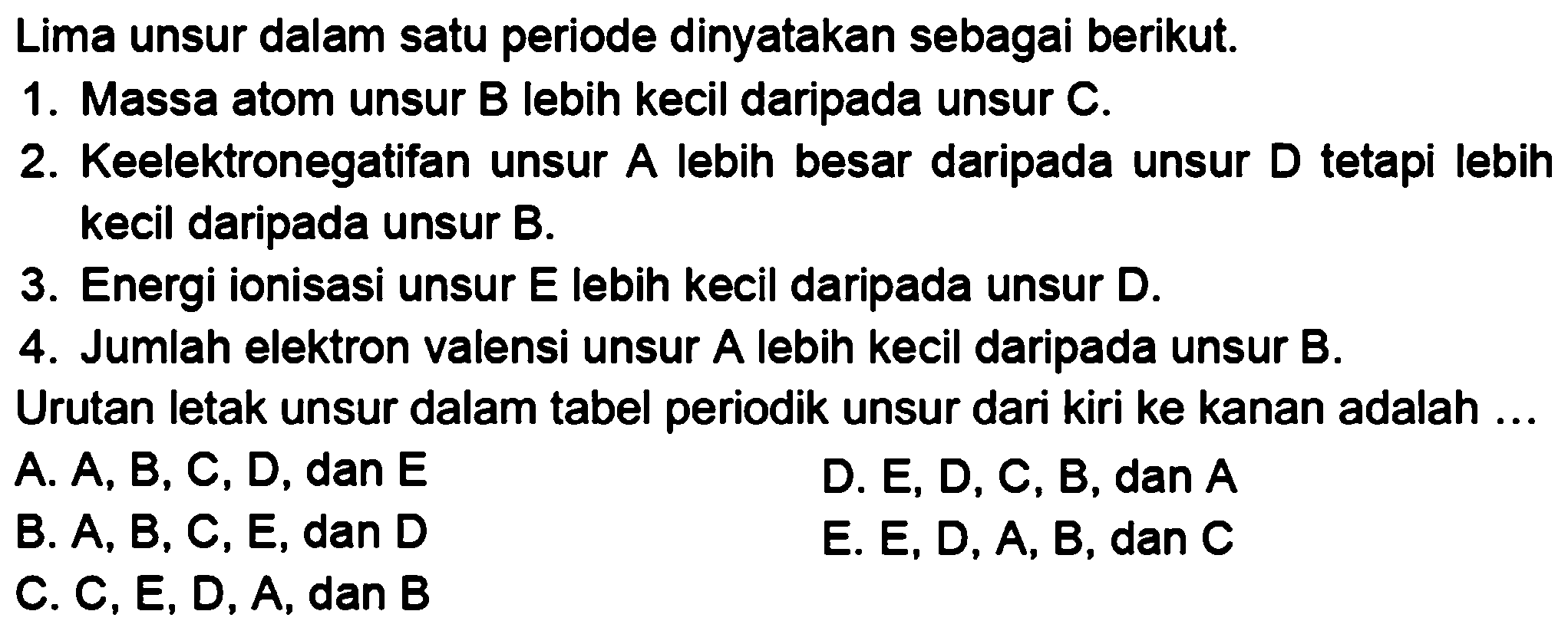 Lima unsur dalam satu periode dinyatakan sebagai berikut.1. Massa atom unsur B lebih kecil daripada unsur C.2. Keelektronegatifan unsur A lebih besar daripada unsur D tetapi lebih kecil daripada unsur B.3. Energi ionisasi unsur E lebih kecil daripada unsur D.4. Jumlah elektron valensi unsur A lebih kecil daripada unsur B.Urutan letak unsur dalam tabel periodik unsur dari kiri ke kanan adalah ...