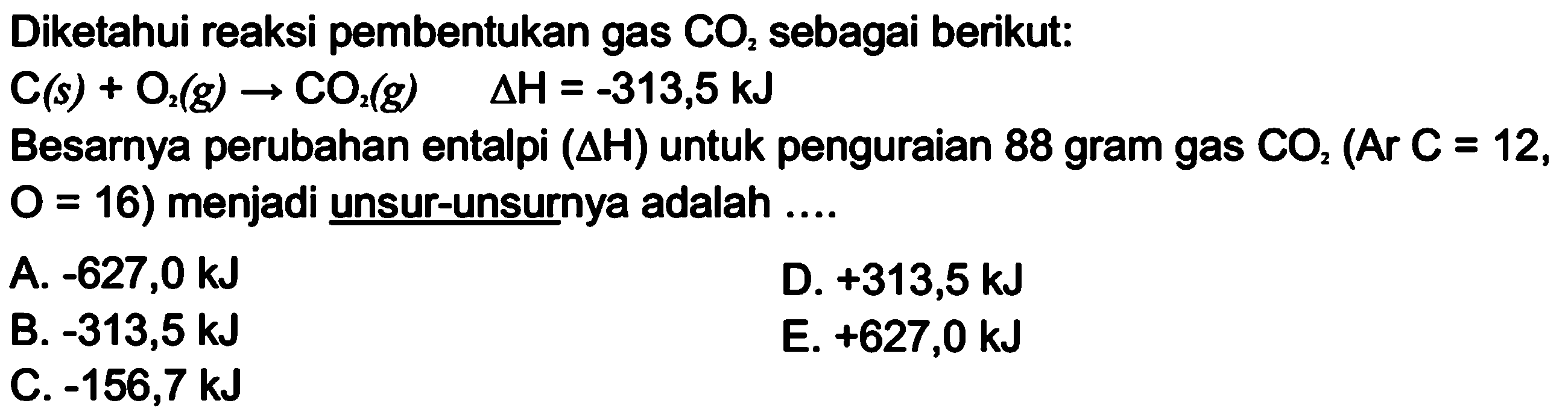 Diketahui reaksi pembentukan gas CO2 sebagai berikut: C (s) + O2 (g) -> CO2 (g) delta H = -313,5 kJ Besarnya perubahan entalpi (delta H) untuk penguraian 88 gram gas CO2 (Ar C = 12, O = 16) menjadi unsur-unsurnya adalah