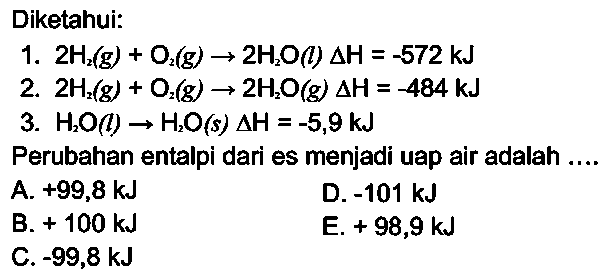 Diketahui: 
1. 2 H2 (g) + O2 (g) -> 2 H2O (l) delta H = -572 kJ 
2. 2 H2 (g) + O2 (g) -> 2 H2O (g) delta H = -484 kJ 
3. H2O (l) -> H2O (s) delta H = -5,9 kJ Perubahan entalpi dari es menjadi uap air adalah 