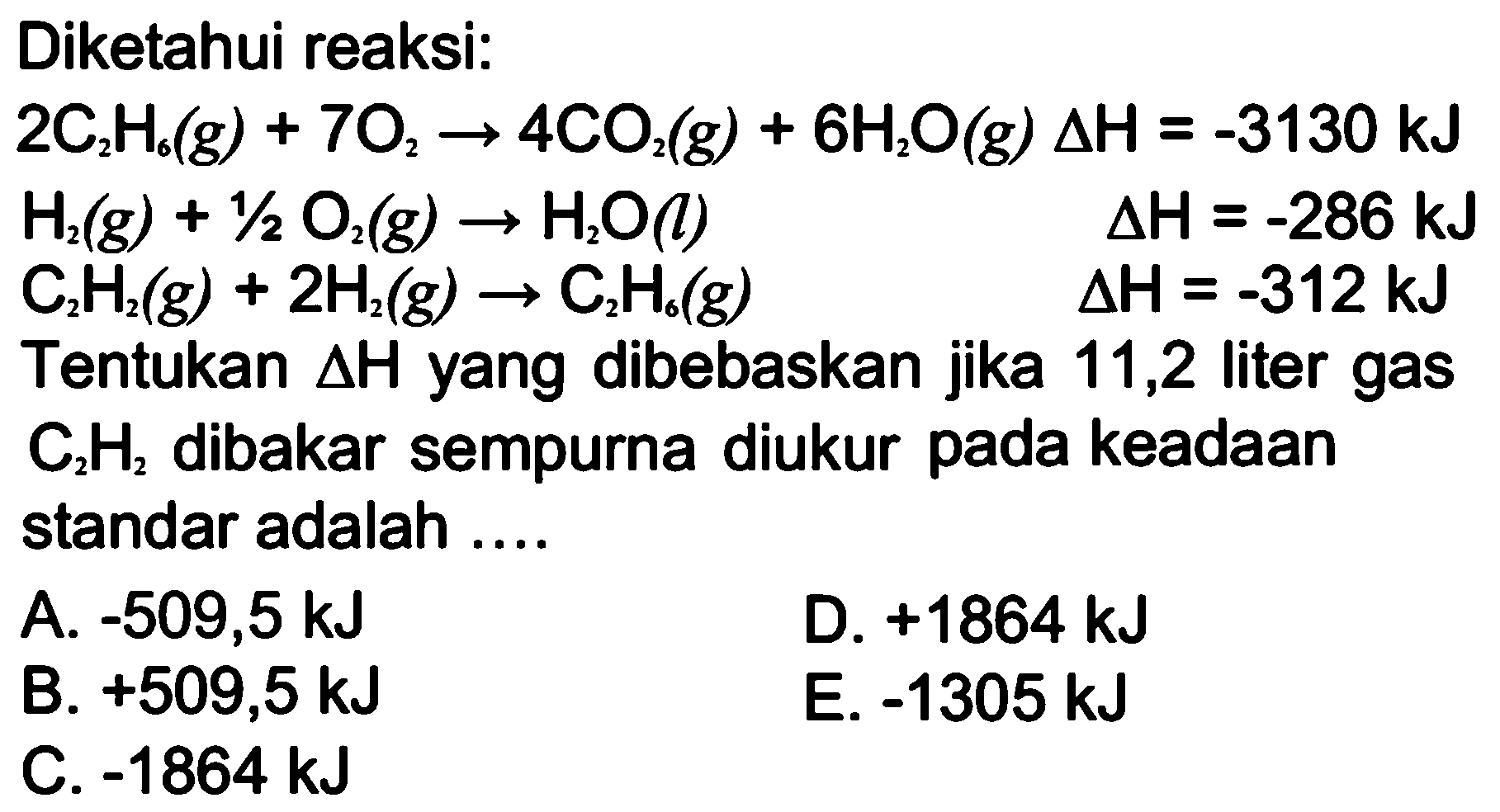 Diketahui reaksi:2C2H6(g)+7O2 -> 4CO2(g)+6H2O(g) delta H=-3130 kJ H2(g)+1/2 O2(g) -> H2O(l) delta H=-286 kJ C2H2(g)+2H2(g) -> C2H6(g) delta H=-312 kJTentukan delta H yang dibebaskan jika 11,2 liter gas C2H2 dibakar sempurna diukur pada keadaan standar adalah ....