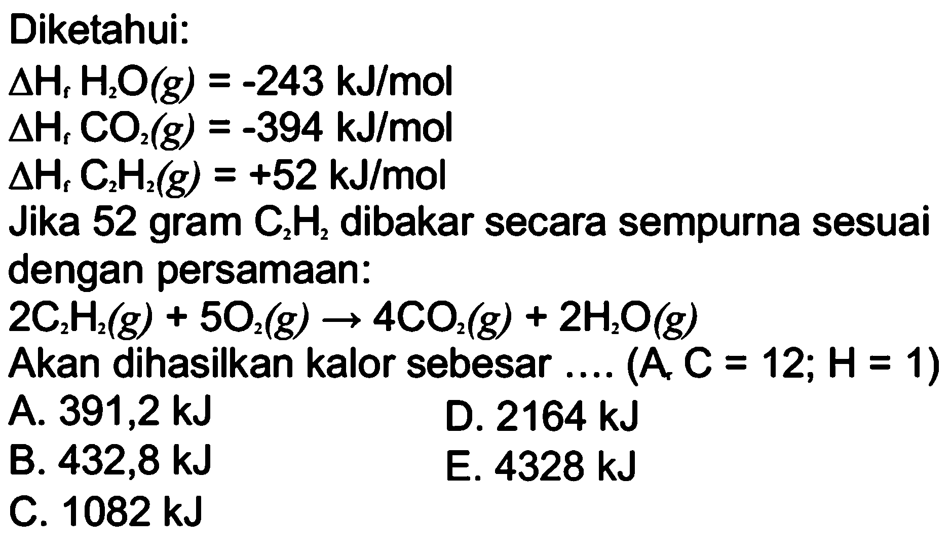 Diketahui:  delta Hf H2O(g)=-243 kJ/mol  delta Hf CO2(g)=-394 kJ/m  delta Hf C2H2(g)=+52 kJ/mol  Jika 52 gram  C2H2  dibakar secara sempurna sesuai dengan persamaan:  2 C2H2(g)+5O2(g) -> 4CO2(g)+2 H2O(g)  Akan dihasilkan kalor sebesar  ... .(A, C=12 ; H=1)  