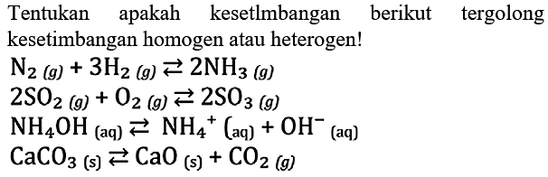 Tentukan apakah kesetlmbangan berikut tergolongkesetimbangan homogen atau heterogen! N2(g) + 3H2(g) <=> 2NH3(g) 2SO2(g) + O2(g) <=> 2SO3(g) NH4OH(aq) <=> NH4^+(aq) + OH^- (aq) CaCO3(s) <=> CaO(s) + CO2(g) 