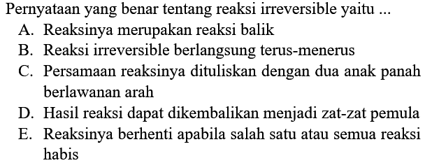 Pernyataan yang benar tentang reaksi irreversible yaitu ... A. Reaksinya merupakan reaksi balik B. Reaksi irreversible berlangsung terus-menerus C. Persamaan reaksinya dituliskan dengan dua anak panah berlawanan arah D. Hasil reaksi dapat dikembalikan menjadi zat-zat pemula E. Reaksinya berhenti apabila salah satu atau semua reaksi habis 