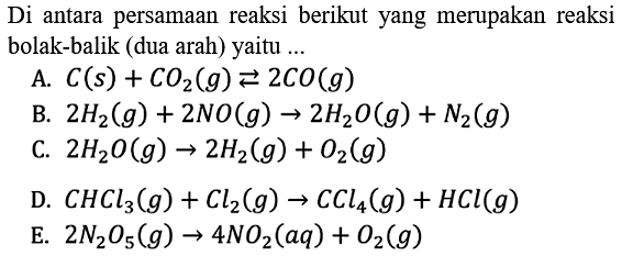 Di antara persamaan reaksi berikut yang merupakan reaksi bolak-balik (dua arah) yaitu ... A. C(s)+CO2(g) <=> 2 CO(g) B. 2 H2(g)+2 NO(g) -> 2 H2O(g)+N2(g) C. 2 H2O(g) -> 2 H2(g)+O2(g) D. CHCl3(g)+Cl2(g) -> CCl4(g)+HCl(g) E. 2 N2O5(g) -> 4 NO2(aq)+O2(g)