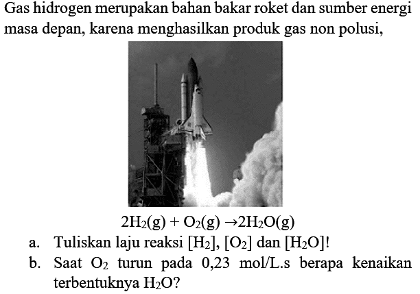 Gas hidrogen merupakan bahan bakar roket dan sumber energi masa depan, karena menghasilkan produk gas non polusi,

2H2 (g) + O2 -> 2H2O (g)
a. Tuliskan laju reaksi [H2],[O2] dan[H2O] !
b. Saat O2 turun pada 0,23 mol/L.s berapa kenaikan terbentuknya H2O ?