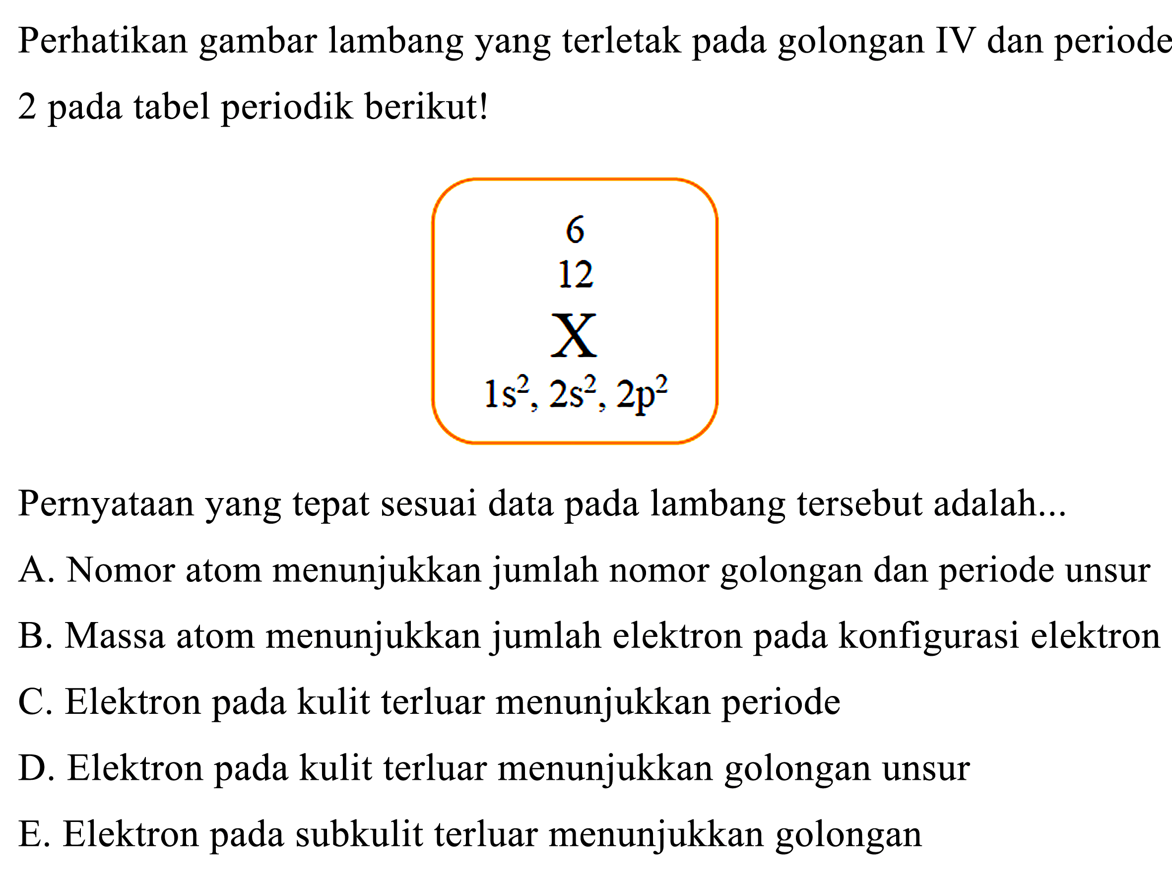 Perhatikan gambar lambang yang terletak pada golongan IV dan periode 2 pada tabel periodik berikut!
6 12 X 1s^2 2s^2 2p^2
Pernyataan yang tepat sesuai data pada lambang tersebut adalah...
A. Nomor atom menunjukkan jumlah nomor golongan dan periode unsur
B. Massa atom menunjukkan jumlah elektron pada konfigurasi elektron
C. Elektron pada kulit terluar menunjukkan periode
D. Elektron pada kulit terluar menunjukkan golongan unsur
E. Elektron pada subkulit terluar menunjukkan golongan