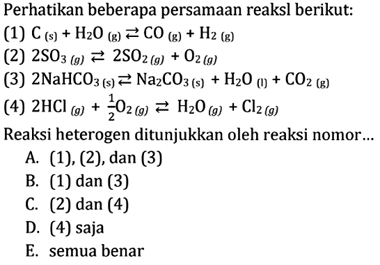 Perhatikan beberapa persamaan reaksl berikut: (1)  C(s)+H2 O(g) <=> CO(g)+H2(g) (2)  2 SO3(g) <=>2 SO2(g)+O2(g) (3)  2 NaHCO3(s) <=> Na2 CO3(s)+H2 O(1)+CO2(g) (4)  2 HCl(g)+1/2 O2(g) <=> 2 O(g)+Cl2(g) Reaksi heterogen ditunjukkan oleh reaksi nomor... 