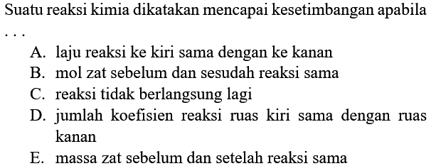 Suatu reaksi kimia dikatakan mencapai kesetimbangan apabila .... A. laju reaksi ke kiri sama dengan ke kanan B. mol zat sebelum dan sesudah reaksi sama C. reaksi tidak berlangsung lagi D. jumlah koefisien reaksi ruas kiri sama dengan ruas kanan E. massa zat sebelum dan setelah reaksi sama 