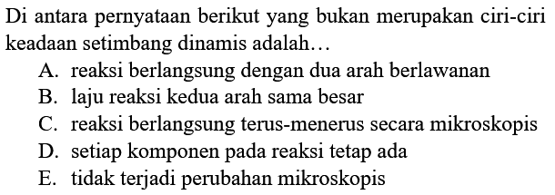 Di antara pernyataan berikut yang bukan merupakan ciri-ciri keadaan setimbang dinamis adalah... A. reaksi berlangsung dengan dua arah berlawanan B. laju reaksi kedua arah sama besar C. reaksi berlangsung terus-menerus secara mikroskopis D. setiap komponen pada reaksi tetap ada E. tidak terjadi perubahan mikroskopis 