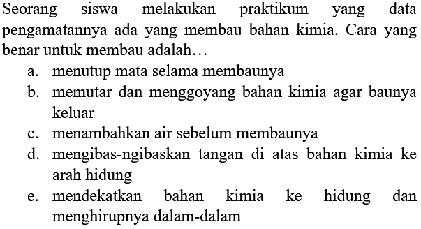 Seorang siswa melakukan praktikum yang data pengamatannya ada yang membau bahan kimia. Cara yang benar untuk membau adalah...
