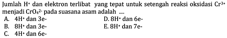 Jumlah H^+ dan elektron terlibat yang tepat untuk setengah reaksi oksidasi Cr^3+ menjadi CrO4^2- pada suasana asam adalah .... A. 4H^+ dan 3e^- B. 8H^+ dan 3e^- C. 4H^+ dan 6e^- D. 8H^+ dan 6e^- E. 8H^+ dan 7e^- 