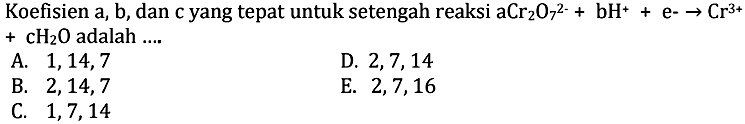 Koefisien a, b, dan c yang tepat untuk setengah reaksi aCr2O7^2- + bH^+ + e- -> Cr^3+ + cH2O adalah ... . .