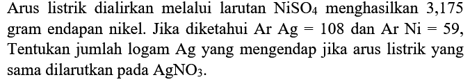 Arus listrik dialirkan melalui larutan NiSO4 menghasilkan 3,175 gram endapan nikel. Jika diketahui Ar Ag = 108 dan Ar Ni = 59, Tentukan jumlah logam Ag yang mengendap jika arus listrik yang sama dilarutkan pada AgNO3.