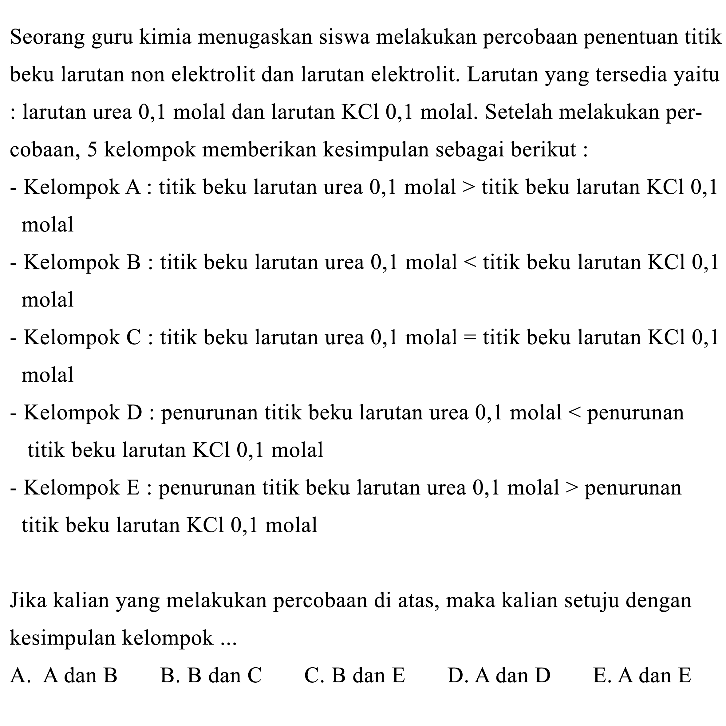 Seorang guru kimia menugaskan siswa melakukan percobaan penentuan titik beku larutan non elektrolit dan larutan elektrolit. Larutan yang tersedia yaitu : larutan urea 0,1 molal dan larutan KCl 0,1 molal. Setelah melakukan percobaan, 5 kelompok memberikan kesimpulan sebagai berikut :- Kelompok A : titik beku larutan urea 0,1 molal > titik beku larutan KCl 0,1 molal- Kelompok B : titik beku larutan urea 0,1 molal < titik beku larutan KCl 0,1 molal- Kelompok C : titik beku larutan urea 0,1 molal = titik beku larutan KCl 0,1 molal- Kelompok D : penurunan titik beku larutan urea 0,1 molal < penurunan titik beku larutan KCl 0,1 molal- Kelompok E : penurunan titik beku larutan urea 0,1 molal > penurunan titik beku larutan KCl 0,1 molalJika kalian yang melakukan percobaan di atas, maka kalian setuju dengan kesimpulan kelompok ...A. A dan B B. B dan C C. B dan E D. A dan D E. A dan E