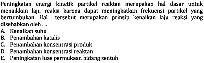 Peningkatan energi kinetik partikel reaktan merupakan hal dasar untuk menaikkan laju reaksi karena dapat meningkatkan frekuensi partikel yang bertumbukan. Hal tersebut merupakan prinsip kenaikan laju reaksi yang disebablan oleh .... A. Kenaikan suhu B. Penambahan katalis C. Penambahan konsentrasi produk D. Penambahan konsentrasi reaktan E. Peningkatan luas permukaan bidang sentuh 