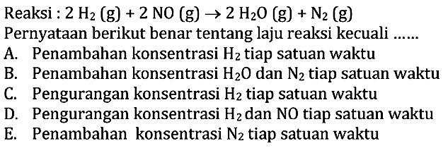 Reaksi: 2H2(g)+2NO(g)->2H2O(g)+N2(g) Pernyataan berikut benar tentang laju reaksi kecuali ...A. Penambahan konsentrasi H2 tiap satuan waktuB. Penambahan konsentrasi H2 O dan N2 tiap satuan waktuC. Pengurangan konsentrasi H2 tiap satuan waktuD. Pengurangan konsentrasi H2 dan NO tiap satuan waktuE. Penambahan konsentrasi N2 tiap satuan waktu