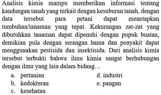 Analisis kimia mampu memberikan informasi tentang kandungan tanah yang terkait dengan kesuburan tanah, dengan data tersebut para petani dapat menetapkan tumbuhan/tanaman yang tepat. Kekurangan zat-zat yang dibutuhkan tanaman dapat dipenuhi dengan pupuk buatan, demikian pula dengan serangan hama dan penyakit dapat menggunakan pestisida dan insektisida. Dari analisis kimia tersebut terbukti bahwa ilmu kimia sangat berhubungan dengan ilmu yang lain dalam bidang...
