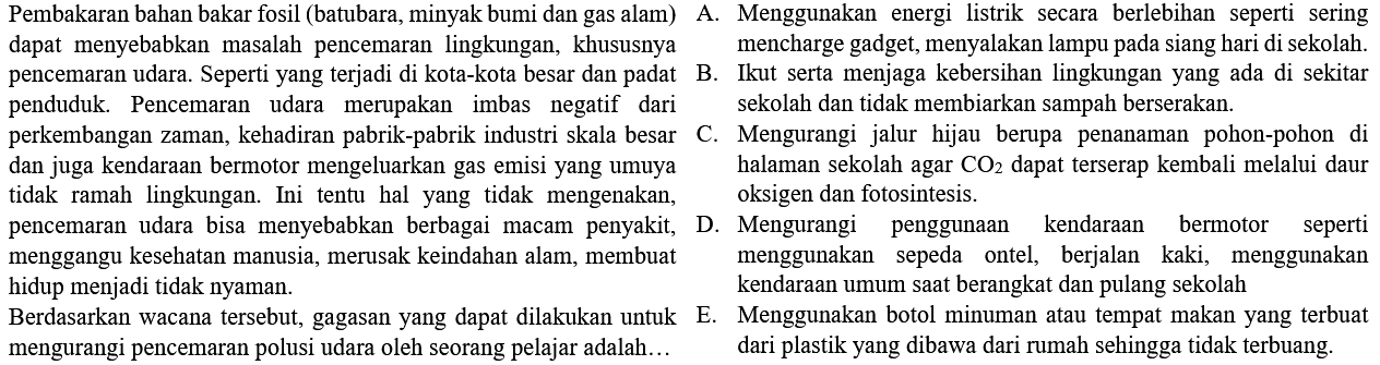 Pembakaran bahan bakar fosil (batubara, minyak bumi dan gas alam) dapat menyebabkan masalah pencemaran lingkungan, khususnya pencemaran udara. Seperti yang terjadi di kota-kota besar dan padat penduduk. Pencemaran udara merupakan imbas negatif dari perkembangan zaman, kehadiran pabrik-pabrik industri skala besar dan juga kendaraan bermotor mengeluarkan gas emisi yang umumnya tidak ramah lingkungan. Ini tentu hal yang tidak mengenakan pencemaran udara bisa menyebabkan berbagai macam penyakit, menggangu kesehatan manusia, merusak keindahan alam, membuat hidup menjadi tidak nyaman.
Berdasarkan wacana tersebut, gagasan yang dapat dilakukan untuk mengurangi pencemaran polusi udara oleh seorang pelajar adalah... 