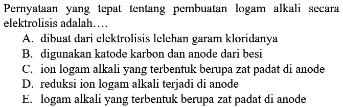 Pernyataan yang tepat tentang pembuatan logam alkali secara elektrolisis adalah.... A. dibuat dari elektrolisis lelehan garam kloridanya B. digunakan katode karbon dan anode dari besi C. ion logam alkali yang terbentuk berupa zat padat di anode D. reduksi ion logam alkali terjadi di anode E. logam alkali yang terbentuk berupa zat padat di anode 