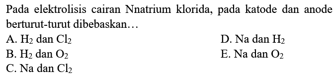 Pada elektrolisis cairan Nnatrium klorida, pada katode dan anode berturut-turut dibebaskan... A. H2 dan Cl2 D. Na dan H2 B. H2 dan O2 E. Na dan O2 C. Na dan Cl2