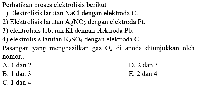 Perhatikan proses elektrolisis berikut 1) Elektrolisis larutan NaCl dengan elektroda C. 2) Elektrolisis larutan AgNO3 dengan elektroda Pt. 3) elektrolisis leburan KI dengan elektroda Pb. 4) elektrolisis larutan K2SO4 dengan elektroda C. Pasangan yang menghasilkan gas O2 di anoda ditunjukkan oleh nomor... A. 1 dan 2 B. 1 dan 3 C. 1 dan 4 D. 2 dan 3 E. 2 dan 4 