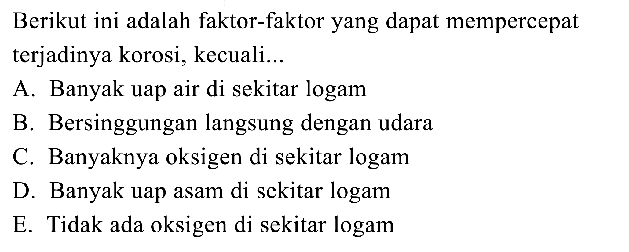 Berikut ini adalah faktor-faktor yang dapat mempercepat terjadinya korosi, kecuali...A. Banyak uap air di sekitar logamB. Bersinggungan langsung dengan udaraC. Banyaknya oksigen di sekitar logamD. Banyak uap asam di sekitar logamE. Tidak ada oksigen di sekitar logam