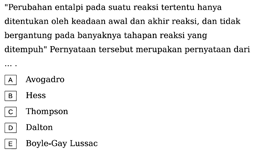 "Perubahan entalpi pada suatu reaksi tertentu hanya ditentukan oleh keadaan awal dan akhir reaksi, dan tidak bergantung pada banyaknya tahapan reaksi yang ditempuh" Pernyataan tersebut merupakan pernyataan dari .. 
