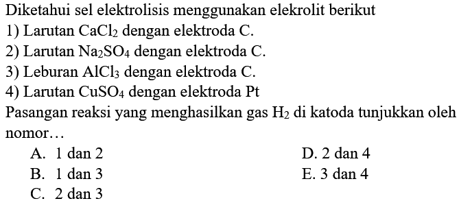 Diketahui sel elektrolisis menggunakan elekrolit berikut 1) Larutan CaCl2 dengan elektroda C. 2) Larutan Na2SO4 dengan elektroda C. 3) Leburan AlCl3 dengan elektroda C. 4) Larutan CuSO4 dengan elektroda Pt Pasangan reaksi yang menghasilkan gas H2 di katoda tunjukkan oleh nomor...