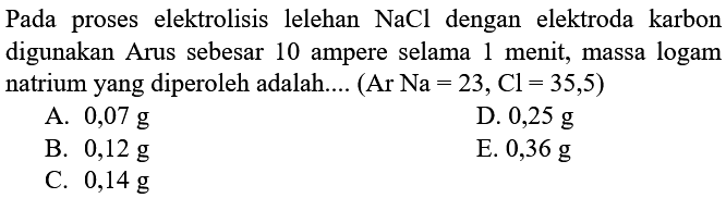 Pada proses elektrolisis lelehan NaCl dengan elektroda karbon digunakan Arus sebesar 10 ampere selama 1 menit, massa logam natrium yang diperoleh adalah.... (Ar Na=23, Cl=35,5) 