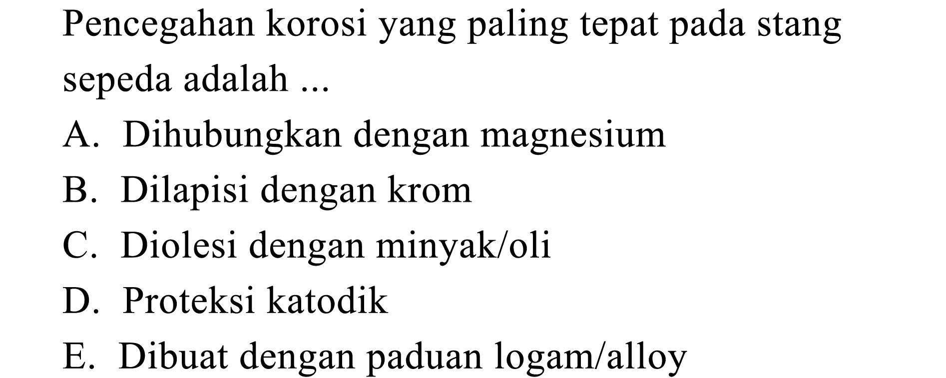 Pencegahan korosi yang paling tepat stang pada sepeda adalah A. Dihubungkan dengan magnesium B. Dilapisi dengan krom C. Diolesi dengan minyak/oli D. Proteksi katodik E. Dibuat dengan paduan logam/alloy