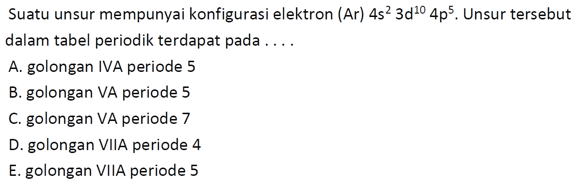 Suatu unsur mempunyai konfigurasi elektron (Ar)  4 s^2 3 d^10 4 p^5. Unsur tersebut dalam tabel periodik terdapat pada ....
A. golongan IVA periode 5
B. golongan VA periode 5
C. golongan VA periode 7
D. golongan VIIA periode 4
E. golongan VIIA periode 5