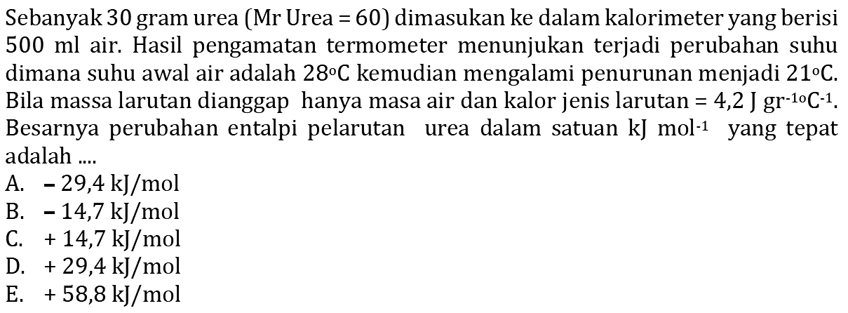 Sebanyak 30 gram urea (Mr Urea=60) dimasukan ke dalam kalorimeter yang berisi 500 ml air. Hasil pengamatan termometer menunjukan terjadi perubahan suhu dimana suhu awal air adalah 28 C kemudian mengalami penurunan menjadi 21 C . Bila massa larutan dianggap hanya masa air dan kalor jenis larutan=4,2 J gr^-10 C^-1 . Besarnya perubahan entalpi pelarutan urea dalam satuan kJ mol^-1 yang tepat adalah ....