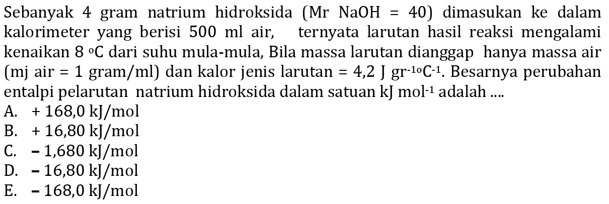 Sebanyak 4 gram natrium hidroksida (Mr NaOH=40) dimasukan ke dalam kalorimeter yang berisi 500 ml air, ternyata larutan hasil reaksi mengalami kenaikan 8 C dari suhu mula-mula, Bila massa larutan dianggap hanya massa air (mj air =1 gram/ml) dan kalor jenis larutan =4,2 J gr^(-10) C^(-1). Besarnya perubahan entalpi pelarutan natrium hidroksida dalam satuan kJ mol^(-1) adalah ....